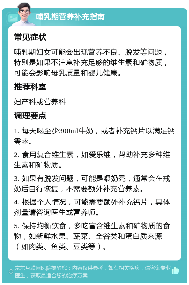 哺乳期营养补充指南 常见症状 哺乳期妇女可能会出现营养不良、脱发等问题，特别是如果不注意补充足够的维生素和矿物质，可能会影响母乳质量和婴儿健康。 推荐科室 妇产科或营养科 调理要点 1. 每天喝至少300ml牛奶，或者补充钙片以满足钙需求。 2. 食用复合维生素，如爱乐维，帮助补充多种维生素和矿物质。 3. 如果有脱发问题，可能是喂奶秃，通常会在戒奶后自行恢复，不需要额外补充营养素。 4. 根据个人情况，可能需要额外补充钙片，具体剂量请咨询医生或营养师。 5. 保持均衡饮食，多吃富含维生素和矿物质的食物，如新鲜水果、蔬菜、全谷类和蛋白质来源（如肉类、鱼类、豆类等）。