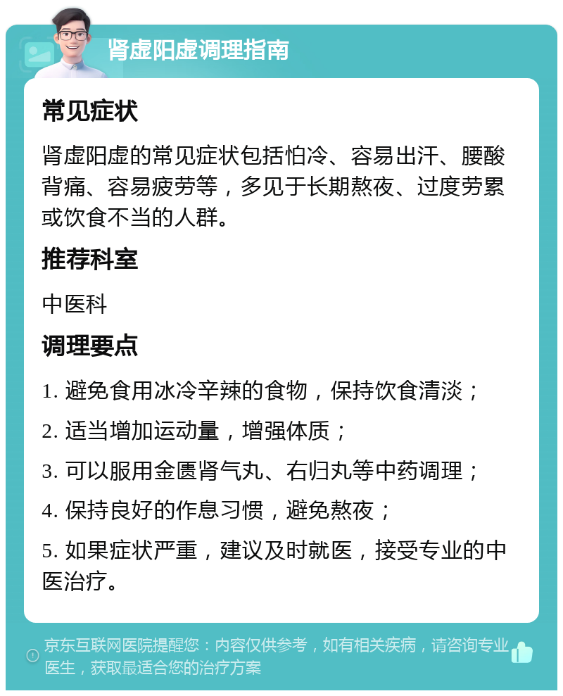 肾虚阳虚调理指南 常见症状 肾虚阳虚的常见症状包括怕冷、容易出汗、腰酸背痛、容易疲劳等，多见于长期熬夜、过度劳累或饮食不当的人群。 推荐科室 中医科 调理要点 1. 避免食用冰冷辛辣的食物，保持饮食清淡； 2. 适当增加运动量，增强体质； 3. 可以服用金匮肾气丸、右归丸等中药调理； 4. 保持良好的作息习惯，避免熬夜； 5. 如果症状严重，建议及时就医，接受专业的中医治疗。