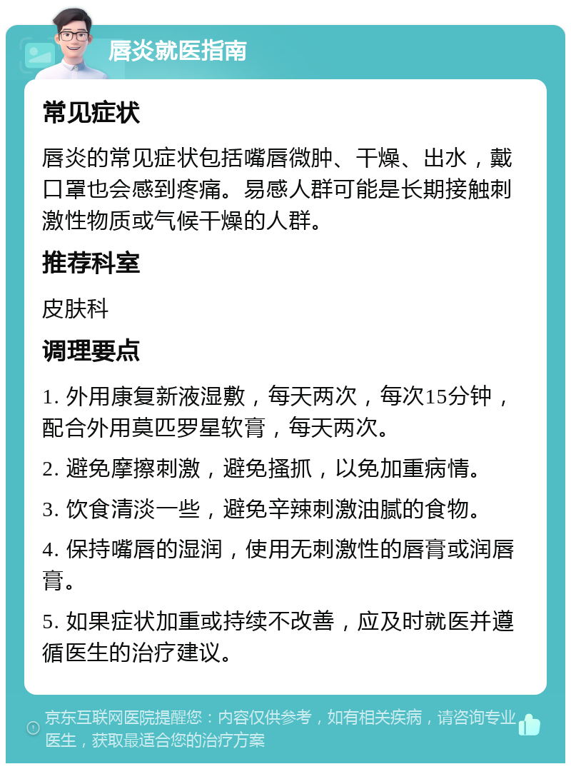 唇炎就医指南 常见症状 唇炎的常见症状包括嘴唇微肿、干燥、出水，戴口罩也会感到疼痛。易感人群可能是长期接触刺激性物质或气候干燥的人群。 推荐科室 皮肤科 调理要点 1. 外用康复新液湿敷，每天两次，每次15分钟，配合外用莫匹罗星软膏，每天两次。 2. 避免摩擦刺激，避免搔抓，以免加重病情。 3. 饮食清淡一些，避免辛辣刺激油腻的食物。 4. 保持嘴唇的湿润，使用无刺激性的唇膏或润唇膏。 5. 如果症状加重或持续不改善，应及时就医并遵循医生的治疗建议。