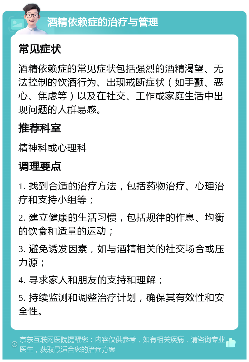 酒精依赖症的治疗与管理 常见症状 酒精依赖症的常见症状包括强烈的酒精渴望、无法控制的饮酒行为、出现戒断症状（如手颤、恶心、焦虑等）以及在社交、工作或家庭生活中出现问题的人群易感。 推荐科室 精神科或心理科 调理要点 1. 找到合适的治疗方法，包括药物治疗、心理治疗和支持小组等； 2. 建立健康的生活习惯，包括规律的作息、均衡的饮食和适量的运动； 3. 避免诱发因素，如与酒精相关的社交场合或压力源； 4. 寻求家人和朋友的支持和理解； 5. 持续监测和调整治疗计划，确保其有效性和安全性。