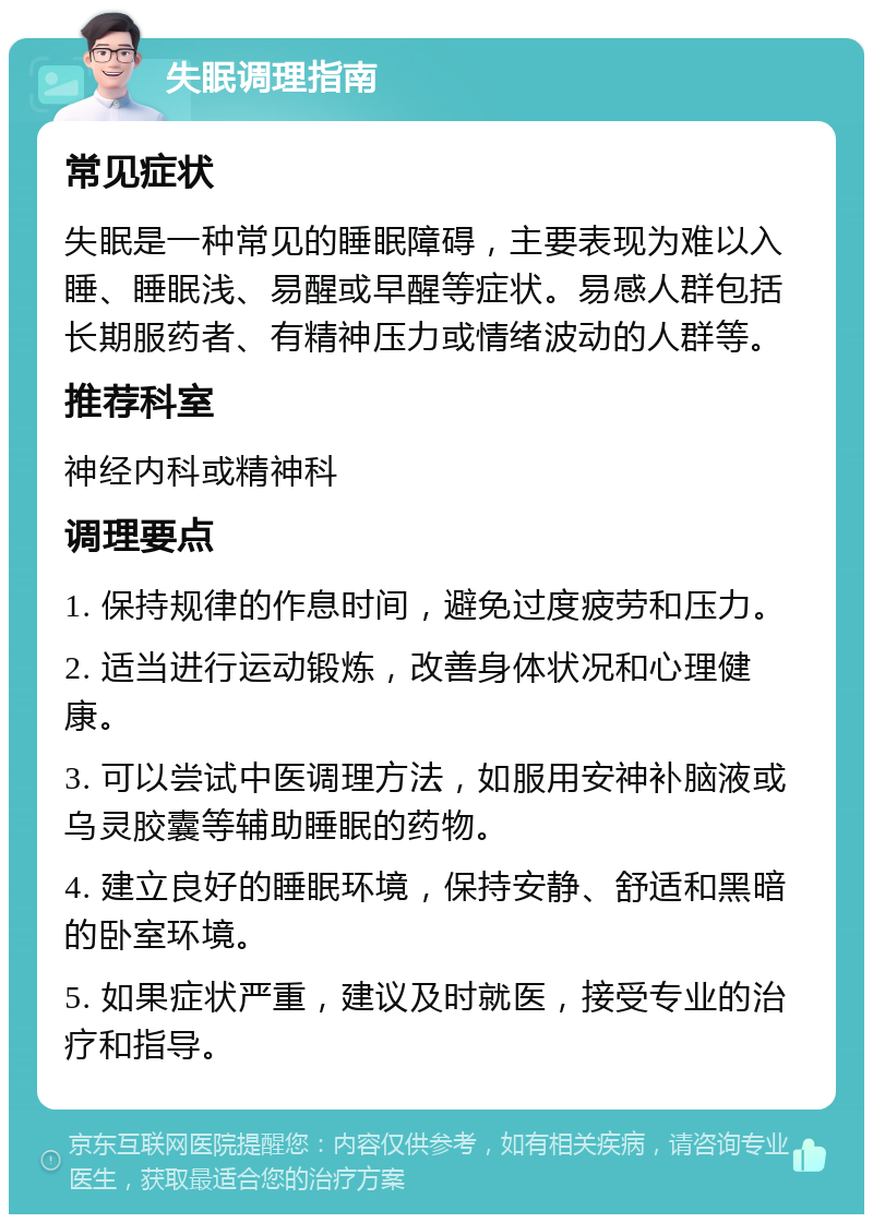 失眠调理指南 常见症状 失眠是一种常见的睡眠障碍，主要表现为难以入睡、睡眠浅、易醒或早醒等症状。易感人群包括长期服药者、有精神压力或情绪波动的人群等。 推荐科室 神经内科或精神科 调理要点 1. 保持规律的作息时间，避免过度疲劳和压力。 2. 适当进行运动锻炼，改善身体状况和心理健康。 3. 可以尝试中医调理方法，如服用安神补脑液或乌灵胶囊等辅助睡眠的药物。 4. 建立良好的睡眠环境，保持安静、舒适和黑暗的卧室环境。 5. 如果症状严重，建议及时就医，接受专业的治疗和指导。