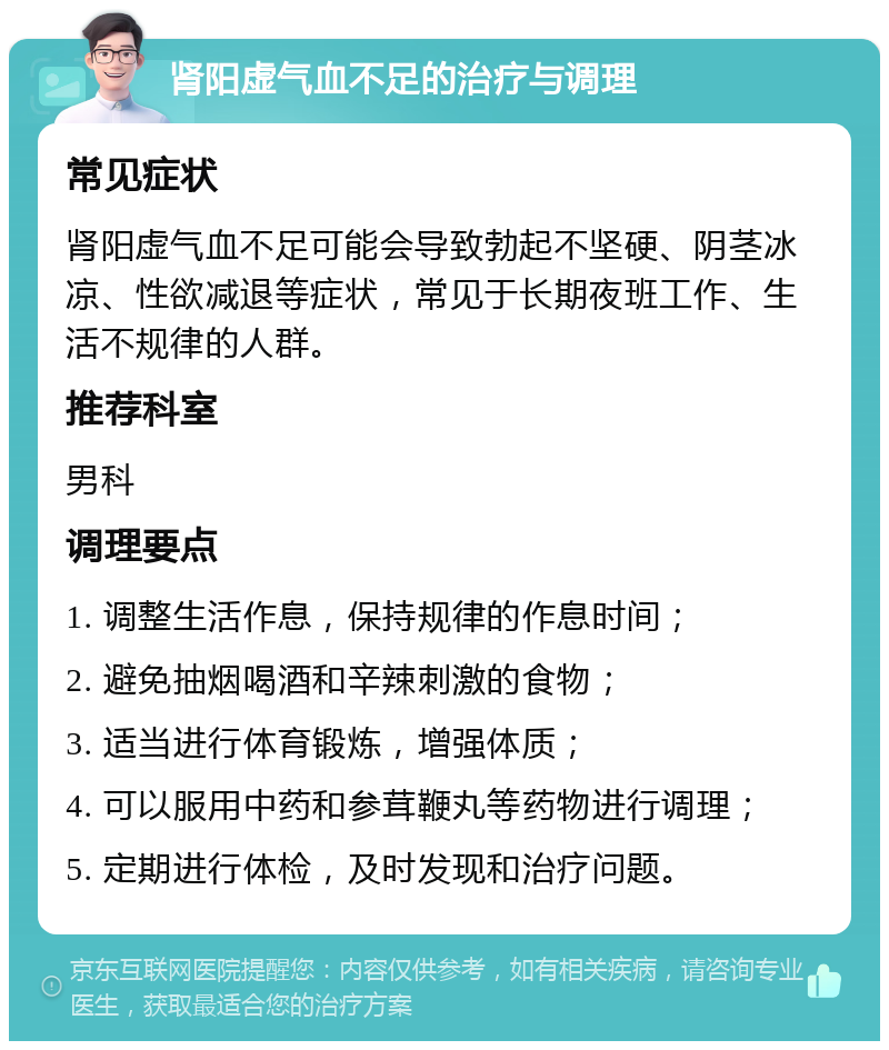 肾阳虚气血不足的治疗与调理 常见症状 肾阳虚气血不足可能会导致勃起不坚硬、阴茎冰凉、性欲减退等症状，常见于长期夜班工作、生活不规律的人群。 推荐科室 男科 调理要点 1. 调整生活作息，保持规律的作息时间； 2. 避免抽烟喝酒和辛辣刺激的食物； 3. 适当进行体育锻炼，增强体质； 4. 可以服用中药和参茸鞭丸等药物进行调理； 5. 定期进行体检，及时发现和治疗问题。