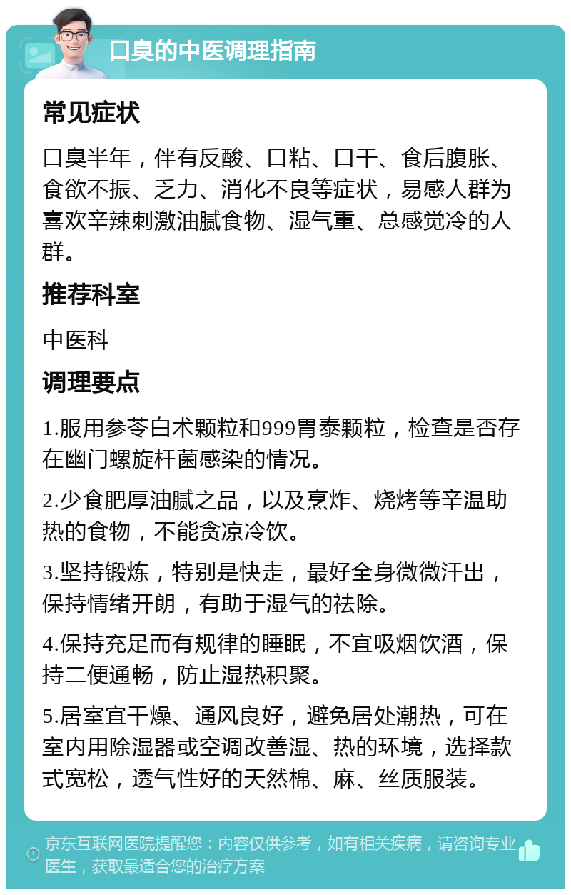 口臭的中医调理指南 常见症状 口臭半年，伴有反酸、口粘、口干、食后腹胀、食欲不振、乏力、消化不良等症状，易感人群为喜欢辛辣刺激油腻食物、湿气重、总感觉冷的人群。 推荐科室 中医科 调理要点 1.服用参苓白术颗粒和999胃泰颗粒，检查是否存在幽门螺旋杆菌感染的情况。 2.少食肥厚油腻之品，以及烹炸、烧烤等辛温助热的食物，不能贪凉冷饮。 3.坚持锻炼，特别是快走，最好全身微微汗出，保持情绪开朗，有助于湿气的祛除。 4.保持充足而有规律的睡眠，不宜吸烟饮酒，保持二便通畅，防止湿热积聚。 5.居室宜干燥、通风良好，避免居处潮热，可在室内用除湿器或空调改善湿、热的环境，选择款式宽松，透气性好的天然棉、麻、丝质服装。