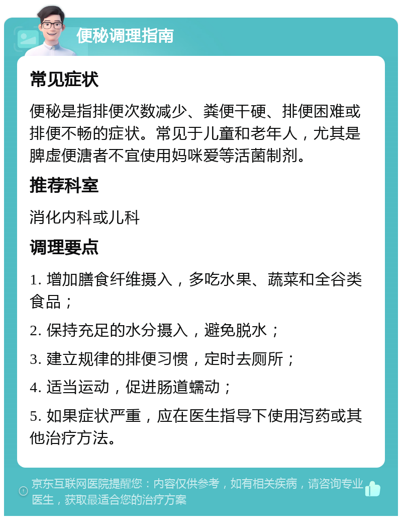 便秘调理指南 常见症状 便秘是指排便次数减少、粪便干硬、排便困难或排便不畅的症状。常见于儿童和老年人，尤其是脾虚便溏者不宜使用妈咪爱等活菌制剂。 推荐科室 消化内科或儿科 调理要点 1. 增加膳食纤维摄入，多吃水果、蔬菜和全谷类食品； 2. 保持充足的水分摄入，避免脱水； 3. 建立规律的排便习惯，定时去厕所； 4. 适当运动，促进肠道蠕动； 5. 如果症状严重，应在医生指导下使用泻药或其他治疗方法。