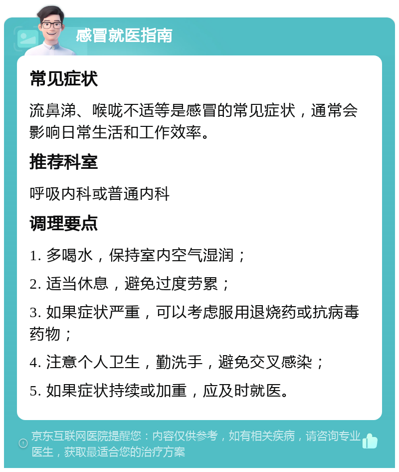 感冒就医指南 常见症状 流鼻涕、喉咙不适等是感冒的常见症状，通常会影响日常生活和工作效率。 推荐科室 呼吸内科或普通内科 调理要点 1. 多喝水，保持室内空气湿润； 2. 适当休息，避免过度劳累； 3. 如果症状严重，可以考虑服用退烧药或抗病毒药物； 4. 注意个人卫生，勤洗手，避免交叉感染； 5. 如果症状持续或加重，应及时就医。