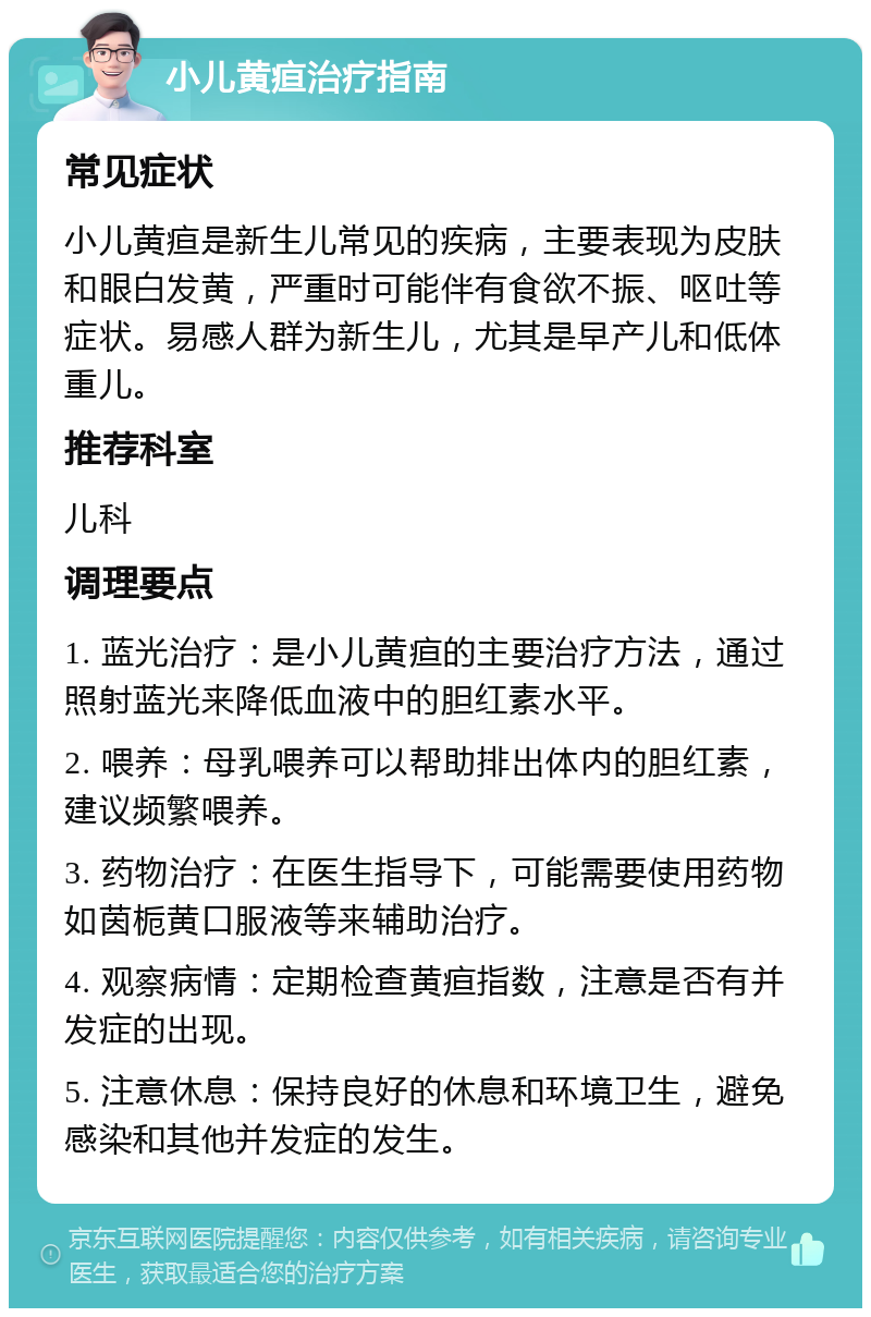 小儿黄疸治疗指南 常见症状 小儿黄疸是新生儿常见的疾病，主要表现为皮肤和眼白发黄，严重时可能伴有食欲不振、呕吐等症状。易感人群为新生儿，尤其是早产儿和低体重儿。 推荐科室 儿科 调理要点 1. 蓝光治疗：是小儿黄疸的主要治疗方法，通过照射蓝光来降低血液中的胆红素水平。 2. 喂养：母乳喂养可以帮助排出体内的胆红素，建议频繁喂养。 3. 药物治疗：在医生指导下，可能需要使用药物如茵栀黄口服液等来辅助治疗。 4. 观察病情：定期检查黄疸指数，注意是否有并发症的出现。 5. 注意休息：保持良好的休息和环境卫生，避免感染和其他并发症的发生。