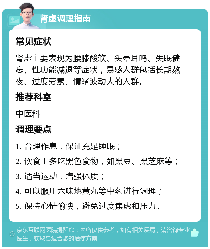 肾虚调理指南 常见症状 肾虚主要表现为腰膝酸软、头晕耳鸣、失眠健忘、性功能减退等症状，易感人群包括长期熬夜、过度劳累、情绪波动大的人群。 推荐科室 中医科 调理要点 1. 合理作息，保证充足睡眠； 2. 饮食上多吃黑色食物，如黑豆、黑芝麻等； 3. 适当运动，增强体质； 4. 可以服用六味地黄丸等中药进行调理； 5. 保持心情愉快，避免过度焦虑和压力。