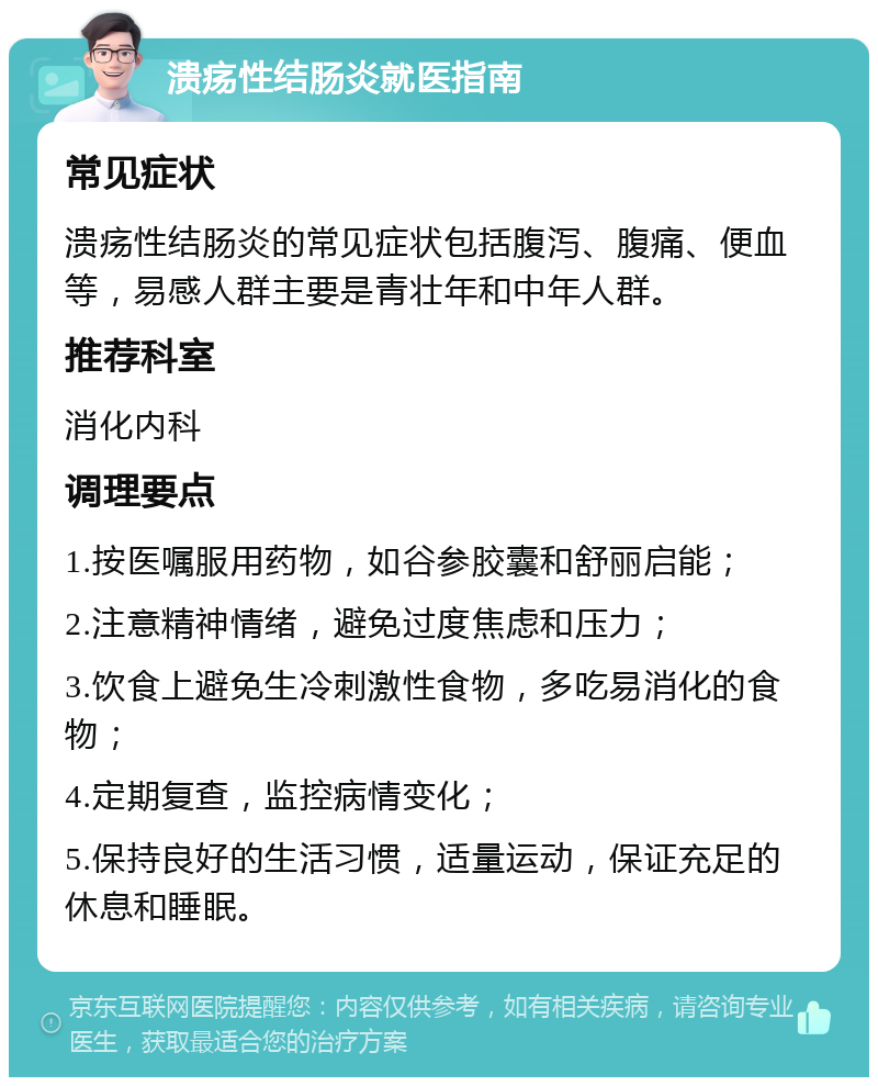 溃疡性结肠炎就医指南 常见症状 溃疡性结肠炎的常见症状包括腹泻、腹痛、便血等，易感人群主要是青壮年和中年人群。 推荐科室 消化内科 调理要点 1.按医嘱服用药物，如谷参胶囊和舒丽启能； 2.注意精神情绪，避免过度焦虑和压力； 3.饮食上避免生冷刺激性食物，多吃易消化的食物； 4.定期复查，监控病情变化； 5.保持良好的生活习惯，适量运动，保证充足的休息和睡眠。