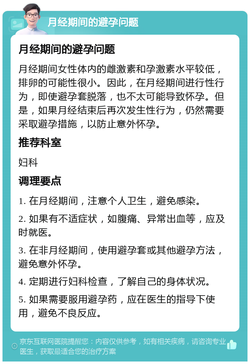 月经期间的避孕问题 月经期间的避孕问题 月经期间女性体内的雌激素和孕激素水平较低，排卵的可能性很小。因此，在月经期间进行性行为，即使避孕套脱落，也不太可能导致怀孕。但是，如果月经结束后再次发生性行为，仍然需要采取避孕措施，以防止意外怀孕。 推荐科室 妇科 调理要点 1. 在月经期间，注意个人卫生，避免感染。 2. 如果有不适症状，如腹痛、异常出血等，应及时就医。 3. 在非月经期间，使用避孕套或其他避孕方法，避免意外怀孕。 4. 定期进行妇科检查，了解自己的身体状况。 5. 如果需要服用避孕药，应在医生的指导下使用，避免不良反应。