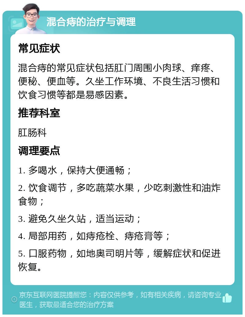 混合痔的治疗与调理 常见症状 混合痔的常见症状包括肛门周围小肉球、痒疼、便秘、便血等。久坐工作环境、不良生活习惯和饮食习惯等都是易感因素。 推荐科室 肛肠科 调理要点 1. 多喝水，保持大便通畅； 2. 饮食调节，多吃蔬菜水果，少吃刺激性和油炸食物； 3. 避免久坐久站，适当运动； 4. 局部用药，如痔疮栓、痔疮膏等； 5. 口服药物，如地奥司明片等，缓解症状和促进恢复。