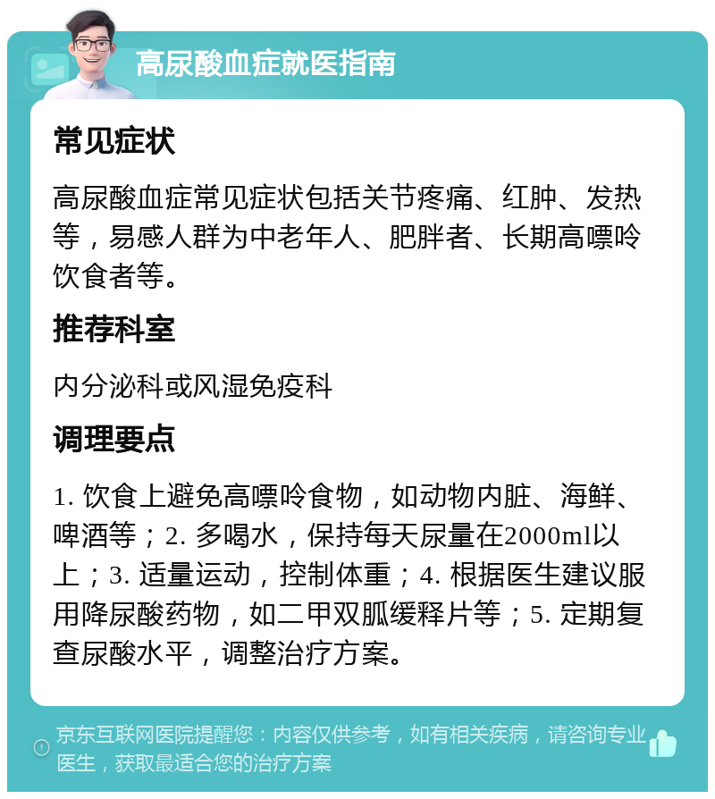 高尿酸血症就医指南 常见症状 高尿酸血症常见症状包括关节疼痛、红肿、发热等，易感人群为中老年人、肥胖者、长期高嘌呤饮食者等。 推荐科室 内分泌科或风湿免疫科 调理要点 1. 饮食上避免高嘌呤食物，如动物内脏、海鲜、啤酒等；2. 多喝水，保持每天尿量在2000ml以上；3. 适量运动，控制体重；4. 根据医生建议服用降尿酸药物，如二甲双胍缓释片等；5. 定期复查尿酸水平，调整治疗方案。