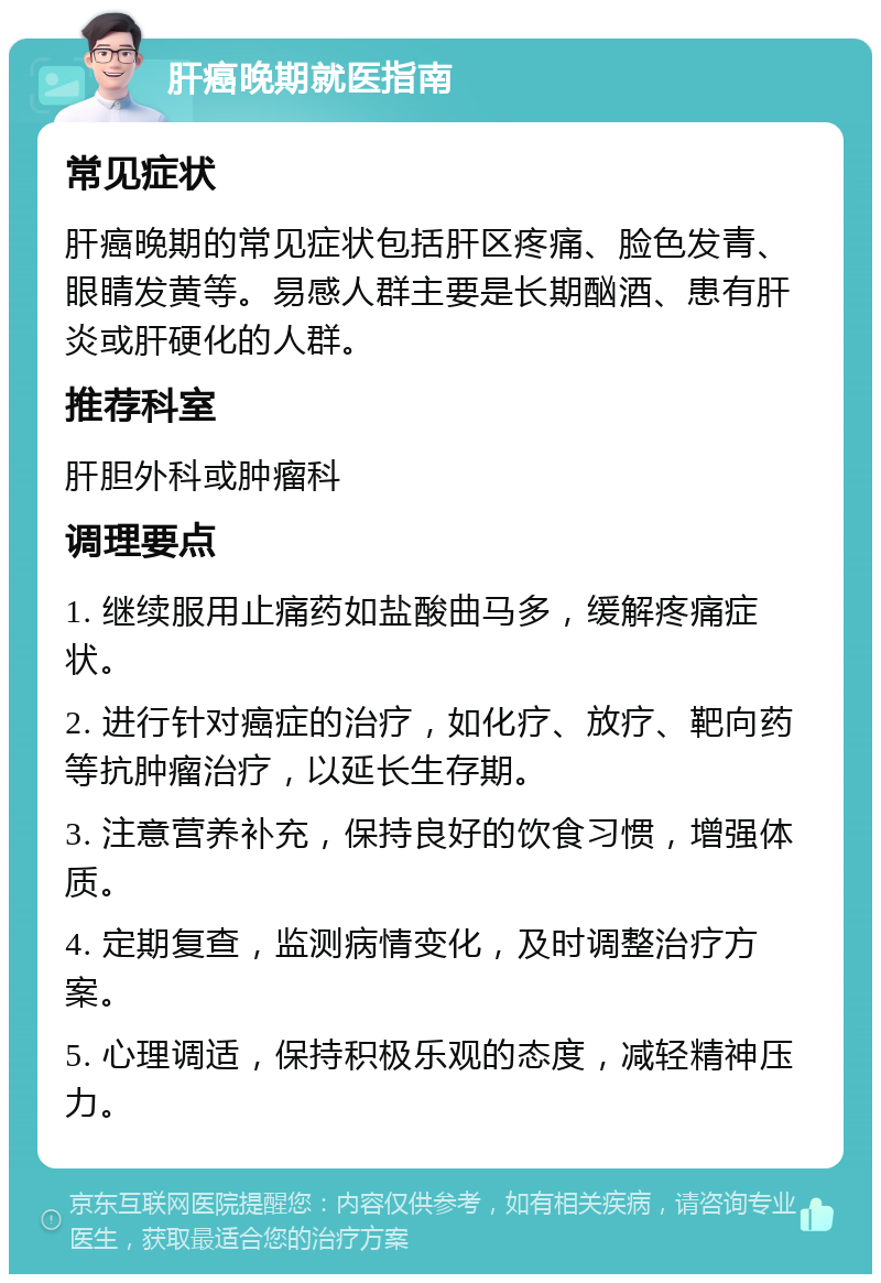 肝癌晚期就医指南 常见症状 肝癌晚期的常见症状包括肝区疼痛、脸色发青、眼睛发黄等。易感人群主要是长期酗酒、患有肝炎或肝硬化的人群。 推荐科室 肝胆外科或肿瘤科 调理要点 1. 继续服用止痛药如盐酸曲马多，缓解疼痛症状。 2. 进行针对癌症的治疗，如化疗、放疗、靶向药等抗肿瘤治疗，以延长生存期。 3. 注意营养补充，保持良好的饮食习惯，增强体质。 4. 定期复查，监测病情变化，及时调整治疗方案。 5. 心理调适，保持积极乐观的态度，减轻精神压力。