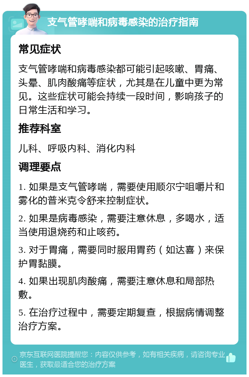 支气管哮喘和病毒感染的治疗指南 常见症状 支气管哮喘和病毒感染都可能引起咳嗽、胃痛、头晕、肌肉酸痛等症状，尤其是在儿童中更为常见。这些症状可能会持续一段时间，影响孩子的日常生活和学习。 推荐科室 儿科、呼吸内科、消化内科 调理要点 1. 如果是支气管哮喘，需要使用顺尔宁咀嚼片和雾化的普米克令舒来控制症状。 2. 如果是病毒感染，需要注意休息，多喝水，适当使用退烧药和止咳药。 3. 对于胃痛，需要同时服用胃药（如达喜）来保护胃黏膜。 4. 如果出现肌肉酸痛，需要注意休息和局部热敷。 5. 在治疗过程中，需要定期复查，根据病情调整治疗方案。