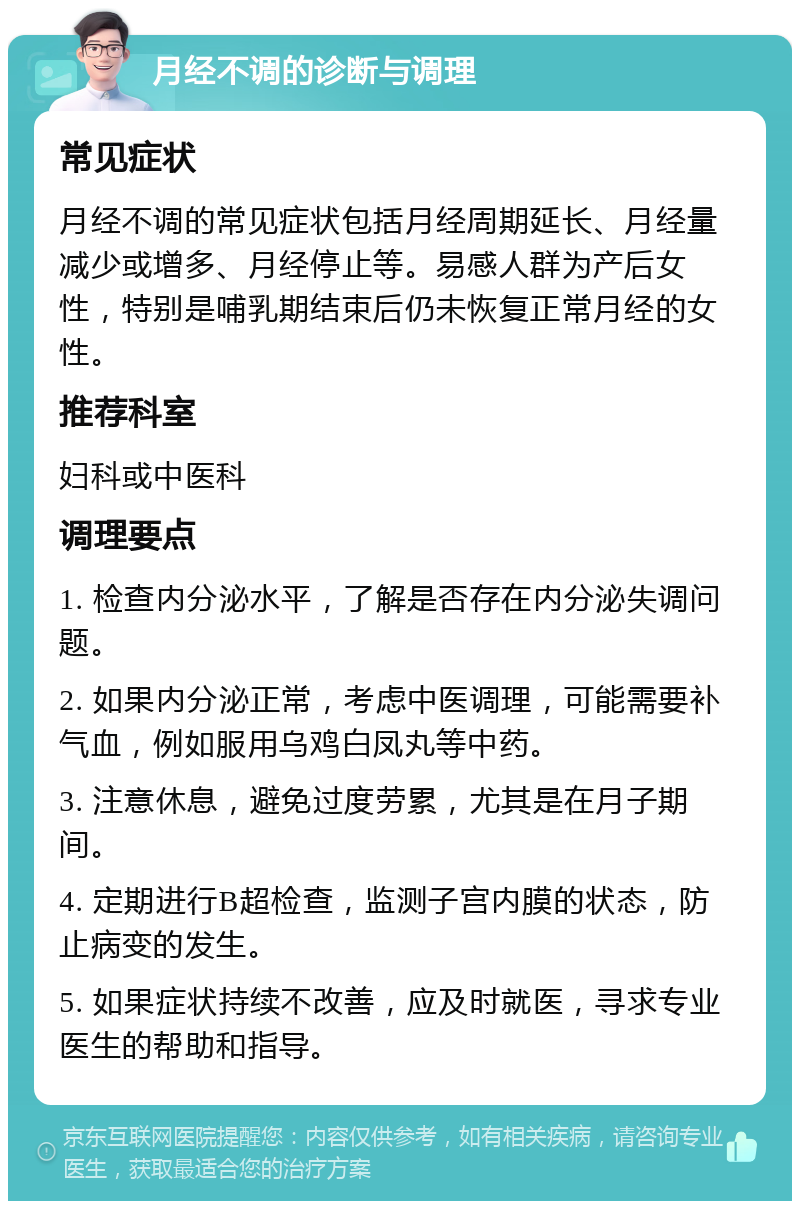 月经不调的诊断与调理 常见症状 月经不调的常见症状包括月经周期延长、月经量减少或增多、月经停止等。易感人群为产后女性，特别是哺乳期结束后仍未恢复正常月经的女性。 推荐科室 妇科或中医科 调理要点 1. 检查内分泌水平，了解是否存在内分泌失调问题。 2. 如果内分泌正常，考虑中医调理，可能需要补气血，例如服用乌鸡白凤丸等中药。 3. 注意休息，避免过度劳累，尤其是在月子期间。 4. 定期进行B超检查，监测子宫内膜的状态，防止病变的发生。 5. 如果症状持续不改善，应及时就医，寻求专业医生的帮助和指导。