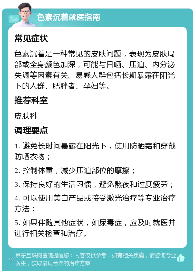 色素沉着就医指南 常见症状 色素沉着是一种常见的皮肤问题，表现为皮肤局部或全身颜色加深，可能与日晒、压迫、内分泌失调等因素有关。易感人群包括长期暴露在阳光下的人群、肥胖者、孕妇等。 推荐科室 皮肤科 调理要点 1. 避免长时间暴露在阳光下，使用防晒霜和穿戴防晒衣物； 2. 控制体重，减少压迫部位的摩擦； 3. 保持良好的生活习惯，避免熬夜和过度疲劳； 4. 可以使用美白产品或接受激光治疗等专业治疗方法； 5. 如果伴随其他症状，如尿毒症，应及时就医并进行相关检查和治疗。