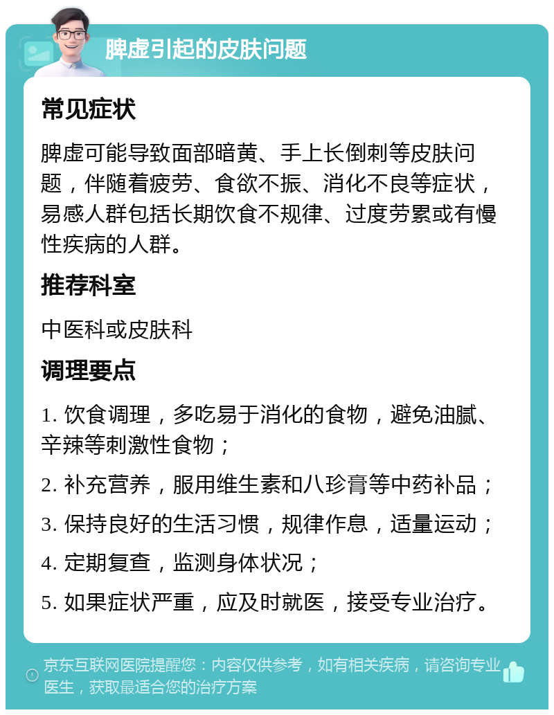 脾虚引起的皮肤问题 常见症状 脾虚可能导致面部暗黄、手上长倒刺等皮肤问题，伴随着疲劳、食欲不振、消化不良等症状，易感人群包括长期饮食不规律、过度劳累或有慢性疾病的人群。 推荐科室 中医科或皮肤科 调理要点 1. 饮食调理，多吃易于消化的食物，避免油腻、辛辣等刺激性食物； 2. 补充营养，服用维生素和八珍膏等中药补品； 3. 保持良好的生活习惯，规律作息，适量运动； 4. 定期复查，监测身体状况； 5. 如果症状严重，应及时就医，接受专业治疗。