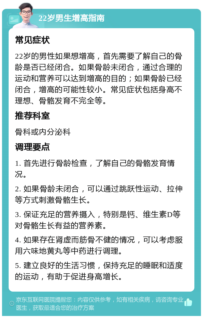 22岁男生增高指南 常见症状 22岁的男性如果想增高，首先需要了解自己的骨龄是否已经闭合。如果骨龄未闭合，通过合理的运动和营养可以达到增高的目的；如果骨龄已经闭合，增高的可能性较小。常见症状包括身高不理想、骨骼发育不完全等。 推荐科室 骨科或内分泌科 调理要点 1. 首先进行骨龄检查，了解自己的骨骼发育情况。 2. 如果骨龄未闭合，可以通过跳跃性运动、拉伸等方式刺激骨骼生长。 3. 保证充足的营养摄入，特别是钙、维生素D等对骨骼生长有益的营养素。 4. 如果存在肾虚而筋骨不健的情况，可以考虑服用六味地黄丸等中药进行调理。 5. 建立良好的生活习惯，保持充足的睡眠和适度的运动，有助于促进身高增长。