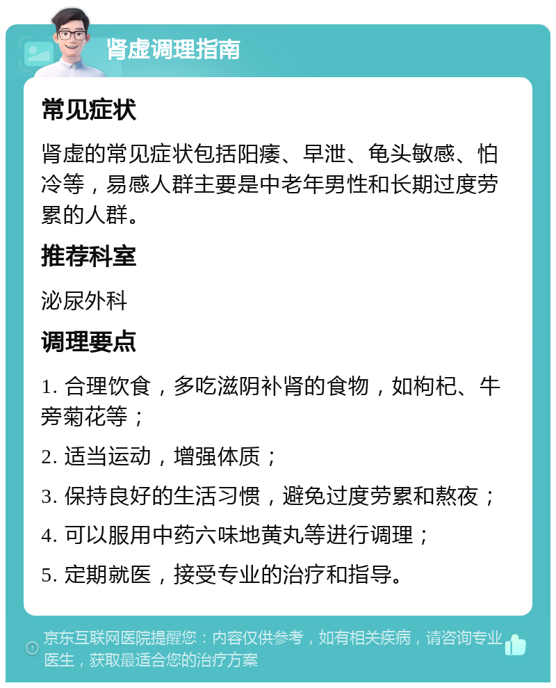 肾虚调理指南 常见症状 肾虚的常见症状包括阳痿、早泄、龟头敏感、怕冷等，易感人群主要是中老年男性和长期过度劳累的人群。 推荐科室 泌尿外科 调理要点 1. 合理饮食，多吃滋阴补肾的食物，如枸杞、牛旁菊花等； 2. 适当运动，增强体质； 3. 保持良好的生活习惯，避免过度劳累和熬夜； 4. 可以服用中药六味地黄丸等进行调理； 5. 定期就医，接受专业的治疗和指导。