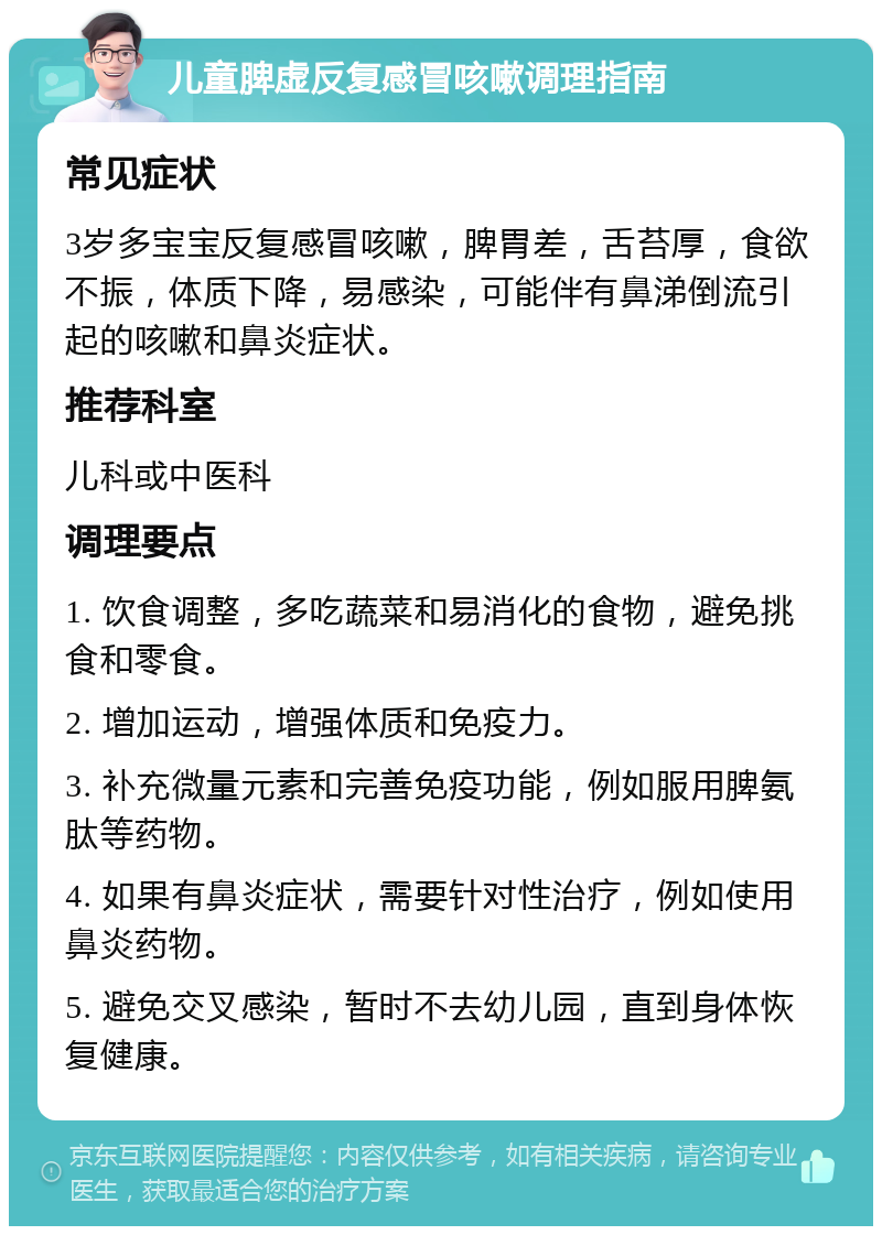 儿童脾虚反复感冒咳嗽调理指南 常见症状 3岁多宝宝反复感冒咳嗽，脾胃差，舌苔厚，食欲不振，体质下降，易感染，可能伴有鼻涕倒流引起的咳嗽和鼻炎症状。 推荐科室 儿科或中医科 调理要点 1. 饮食调整，多吃蔬菜和易消化的食物，避免挑食和零食。 2. 增加运动，增强体质和免疫力。 3. 补充微量元素和完善免疫功能，例如服用脾氨肽等药物。 4. 如果有鼻炎症状，需要针对性治疗，例如使用鼻炎药物。 5. 避免交叉感染，暂时不去幼儿园，直到身体恢复健康。