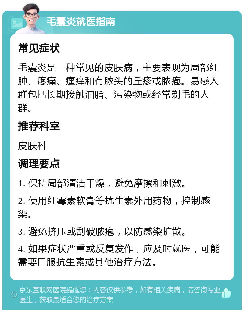 毛囊炎就医指南 常见症状 毛囊炎是一种常见的皮肤病，主要表现为局部红肿、疼痛、瘙痒和有脓头的丘疹或脓疱。易感人群包括长期接触油脂、污染物或经常剃毛的人群。 推荐科室 皮肤科 调理要点 1. 保持局部清洁干燥，避免摩擦和刺激。 2. 使用红霉素软膏等抗生素外用药物，控制感染。 3. 避免挤压或刮破脓疱，以防感染扩散。 4. 如果症状严重或反复发作，应及时就医，可能需要口服抗生素或其他治疗方法。