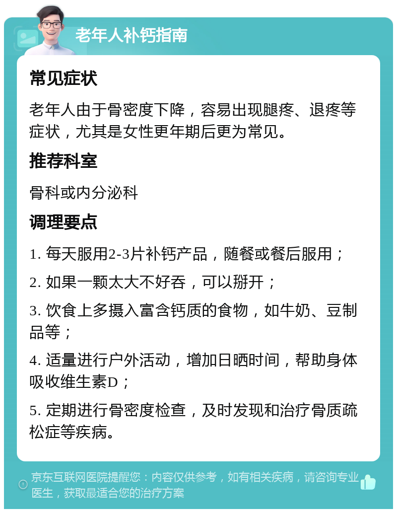 老年人补钙指南 常见症状 老年人由于骨密度下降，容易出现腿疼、退疼等症状，尤其是女性更年期后更为常见。 推荐科室 骨科或内分泌科 调理要点 1. 每天服用2-3片补钙产品，随餐或餐后服用； 2. 如果一颗太大不好吞，可以掰开； 3. 饮食上多摄入富含钙质的食物，如牛奶、豆制品等； 4. 适量进行户外活动，增加日晒时间，帮助身体吸收维生素D； 5. 定期进行骨密度检查，及时发现和治疗骨质疏松症等疾病。