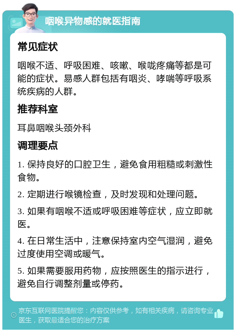 咽喉异物感的就医指南 常见症状 咽喉不适、呼吸困难、咳嗽、喉咙疼痛等都是可能的症状。易感人群包括有咽炎、哮喘等呼吸系统疾病的人群。 推荐科室 耳鼻咽喉头颈外科 调理要点 1. 保持良好的口腔卫生，避免食用粗糙或刺激性食物。 2. 定期进行喉镜检查，及时发现和处理问题。 3. 如果有咽喉不适或呼吸困难等症状，应立即就医。 4. 在日常生活中，注意保持室内空气湿润，避免过度使用空调或暖气。 5. 如果需要服用药物，应按照医生的指示进行，避免自行调整剂量或停药。