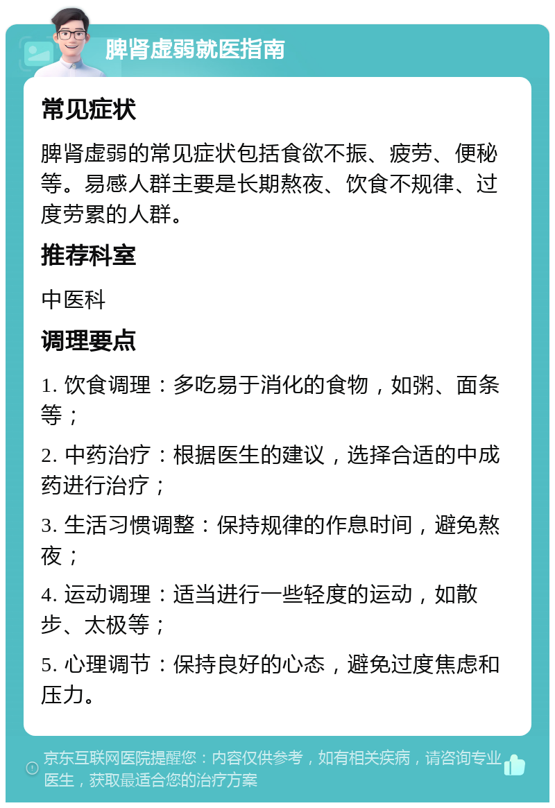 脾肾虚弱就医指南 常见症状 脾肾虚弱的常见症状包括食欲不振、疲劳、便秘等。易感人群主要是长期熬夜、饮食不规律、过度劳累的人群。 推荐科室 中医科 调理要点 1. 饮食调理：多吃易于消化的食物，如粥、面条等； 2. 中药治疗：根据医生的建议，选择合适的中成药进行治疗； 3. 生活习惯调整：保持规律的作息时间，避免熬夜； 4. 运动调理：适当进行一些轻度的运动，如散步、太极等； 5. 心理调节：保持良好的心态，避免过度焦虑和压力。