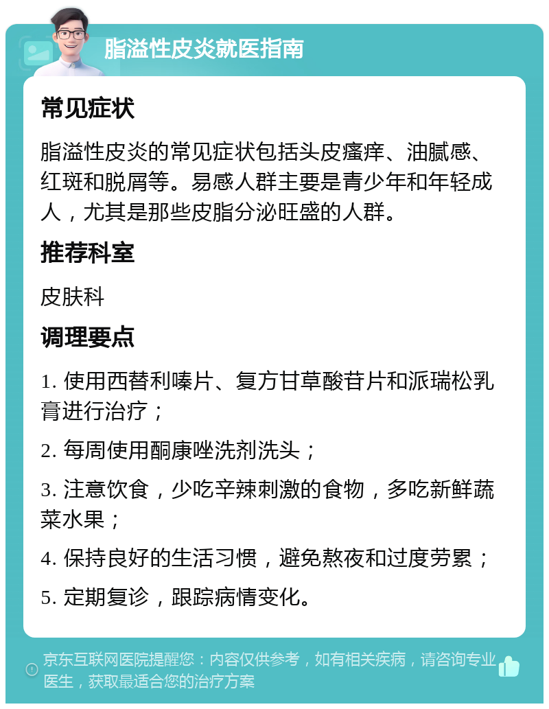 脂溢性皮炎就医指南 常见症状 脂溢性皮炎的常见症状包括头皮瘙痒、油腻感、红斑和脱屑等。易感人群主要是青少年和年轻成人，尤其是那些皮脂分泌旺盛的人群。 推荐科室 皮肤科 调理要点 1. 使用西替利嗪片、复方甘草酸苷片和派瑞松乳膏进行治疗； 2. 每周使用酮康唑洗剂洗头； 3. 注意饮食，少吃辛辣刺激的食物，多吃新鲜蔬菜水果； 4. 保持良好的生活习惯，避免熬夜和过度劳累； 5. 定期复诊，跟踪病情变化。