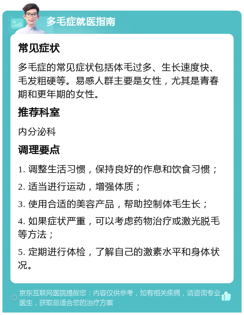 多毛症就医指南 常见症状 多毛症的常见症状包括体毛过多、生长速度快、毛发粗硬等。易感人群主要是女性，尤其是青春期和更年期的女性。 推荐科室 内分泌科 调理要点 1. 调整生活习惯，保持良好的作息和饮食习惯； 2. 适当进行运动，增强体质； 3. 使用合适的美容产品，帮助控制体毛生长； 4. 如果症状严重，可以考虑药物治疗或激光脱毛等方法； 5. 定期进行体检，了解自己的激素水平和身体状况。