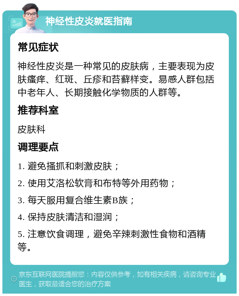 神经性皮炎就医指南 常见症状 神经性皮炎是一种常见的皮肤病，主要表现为皮肤瘙痒、红斑、丘疹和苔藓样变。易感人群包括中老年人、长期接触化学物质的人群等。 推荐科室 皮肤科 调理要点 1. 避免搔抓和刺激皮肤； 2. 使用艾洛松软膏和布特等外用药物； 3. 每天服用复合维生素B族； 4. 保持皮肤清洁和湿润； 5. 注意饮食调理，避免辛辣刺激性食物和酒精等。