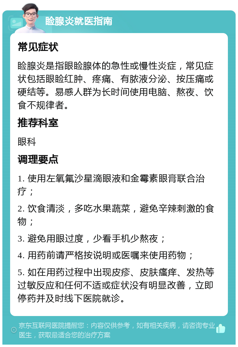 睑腺炎就医指南 常见症状 睑腺炎是指眼睑腺体的急性或慢性炎症，常见症状包括眼睑红肿、疼痛、有脓液分泌、按压痛或硬结等。易感人群为长时间使用电脑、熬夜、饮食不规律者。 推荐科室 眼科 调理要点 1. 使用左氧氟沙星滴眼液和金霉素眼膏联合治疗； 2. 饮食清淡，多吃水果蔬菜，避免辛辣刺激的食物； 3. 避免用眼过度，少看手机少熬夜； 4. 用药前请严格按说明或医嘱来使用药物； 5. 如在用药过程中出现皮疹、皮肤瘙痒、发热等过敏反应和任何不适或症状没有明显改善，立即停药并及时线下医院就诊。