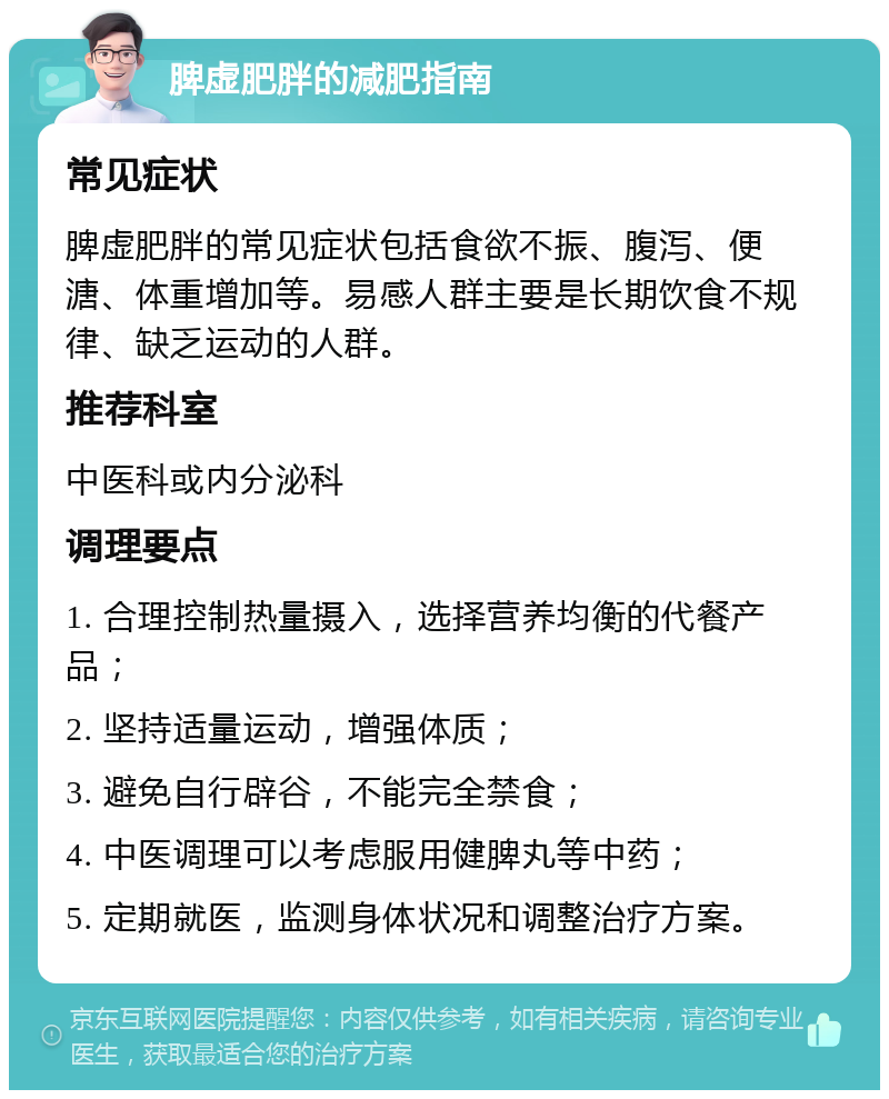 脾虚肥胖的减肥指南 常见症状 脾虚肥胖的常见症状包括食欲不振、腹泻、便溏、体重增加等。易感人群主要是长期饮食不规律、缺乏运动的人群。 推荐科室 中医科或内分泌科 调理要点 1. 合理控制热量摄入，选择营养均衡的代餐产品； 2. 坚持适量运动，增强体质； 3. 避免自行辟谷，不能完全禁食； 4. 中医调理可以考虑服用健脾丸等中药； 5. 定期就医，监测身体状况和调整治疗方案。