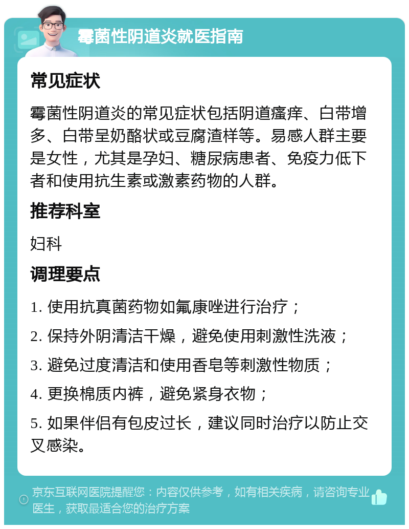 霉菌性阴道炎就医指南 常见症状 霉菌性阴道炎的常见症状包括阴道瘙痒、白带增多、白带呈奶酪状或豆腐渣样等。易感人群主要是女性，尤其是孕妇、糖尿病患者、免疫力低下者和使用抗生素或激素药物的人群。 推荐科室 妇科 调理要点 1. 使用抗真菌药物如氟康唑进行治疗； 2. 保持外阴清洁干燥，避免使用刺激性洗液； 3. 避免过度清洁和使用香皂等刺激性物质； 4. 更换棉质内裤，避免紧身衣物； 5. 如果伴侣有包皮过长，建议同时治疗以防止交叉感染。