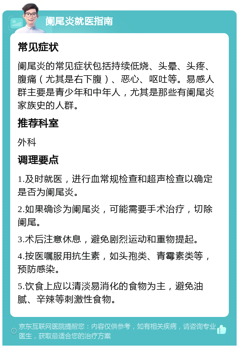 阑尾炎就医指南 常见症状 阑尾炎的常见症状包括持续低烧、头晕、头疼、腹痛（尤其是右下腹）、恶心、呕吐等。易感人群主要是青少年和中年人，尤其是那些有阑尾炎家族史的人群。 推荐科室 外科 调理要点 1.及时就医，进行血常规检查和超声检查以确定是否为阑尾炎。 2.如果确诊为阑尾炎，可能需要手术治疗，切除阑尾。 3.术后注意休息，避免剧烈运动和重物提起。 4.按医嘱服用抗生素，如头孢类、青霉素类等，预防感染。 5.饮食上应以清淡易消化的食物为主，避免油腻、辛辣等刺激性食物。