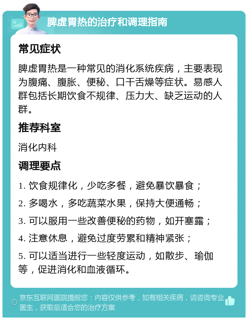 脾虚胃热的治疗和调理指南 常见症状 脾虚胃热是一种常见的消化系统疾病，主要表现为腹痛、腹胀、便秘、口干舌燥等症状。易感人群包括长期饮食不规律、压力大、缺乏运动的人群。 推荐科室 消化内科 调理要点 1. 饮食规律化，少吃多餐，避免暴饮暴食； 2. 多喝水，多吃蔬菜水果，保持大便通畅； 3. 可以服用一些改善便秘的药物，如开塞露； 4. 注意休息，避免过度劳累和精神紧张； 5. 可以适当进行一些轻度运动，如散步、瑜伽等，促进消化和血液循环。