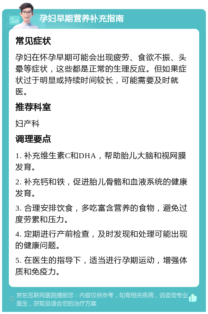 孕妇早期营养补充指南 常见症状 孕妇在怀孕早期可能会出现疲劳、食欲不振、头晕等症状，这些都是正常的生理反应。但如果症状过于明显或持续时间较长，可能需要及时就医。 推荐科室 妇产科 调理要点 1. 补充维生素C和DHA，帮助胎儿大脑和视网膜发育。 2. 补充钙和铁，促进胎儿骨骼和血液系统的健康发育。 3. 合理安排饮食，多吃富含营养的食物，避免过度劳累和压力。 4. 定期进行产前检查，及时发现和处理可能出现的健康问题。 5. 在医生的指导下，适当进行孕期运动，增强体质和免疫力。