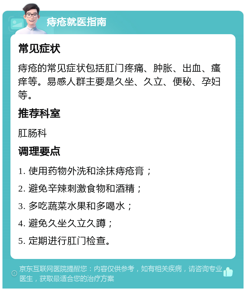 痔疮就医指南 常见症状 痔疮的常见症状包括肛门疼痛、肿胀、出血、瘙痒等。易感人群主要是久坐、久立、便秘、孕妇等。 推荐科室 肛肠科 调理要点 1. 使用药物外洗和涂抹痔疮膏； 2. 避免辛辣刺激食物和酒精； 3. 多吃蔬菜水果和多喝水； 4. 避免久坐久立久蹲； 5. 定期进行肛门检查。