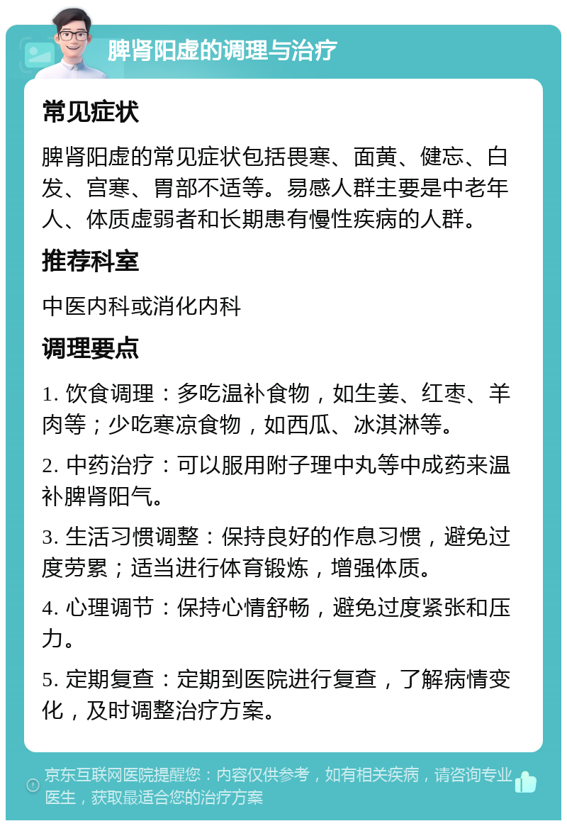 脾肾阳虚的调理与治疗 常见症状 脾肾阳虚的常见症状包括畏寒、面黄、健忘、白发、宫寒、胃部不适等。易感人群主要是中老年人、体质虚弱者和长期患有慢性疾病的人群。 推荐科室 中医内科或消化内科 调理要点 1. 饮食调理：多吃温补食物，如生姜、红枣、羊肉等；少吃寒凉食物，如西瓜、冰淇淋等。 2. 中药治疗：可以服用附子理中丸等中成药来温补脾肾阳气。 3. 生活习惯调整：保持良好的作息习惯，避免过度劳累；适当进行体育锻炼，增强体质。 4. 心理调节：保持心情舒畅，避免过度紧张和压力。 5. 定期复查：定期到医院进行复查，了解病情变化，及时调整治疗方案。