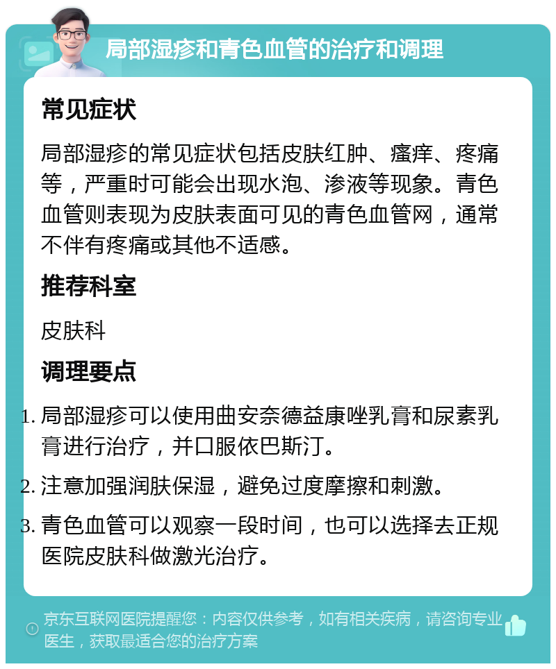 局部湿疹和青色血管的治疗和调理 常见症状 局部湿疹的常见症状包括皮肤红肿、瘙痒、疼痛等，严重时可能会出现水泡、渗液等现象。青色血管则表现为皮肤表面可见的青色血管网，通常不伴有疼痛或其他不适感。 推荐科室 皮肤科 调理要点 局部湿疹可以使用曲安奈德益康唑乳膏和尿素乳膏进行治疗，并口服依巴斯汀。 注意加强润肤保湿，避免过度摩擦和刺激。 青色血管可以观察一段时间，也可以选择去正规医院皮肤科做激光治疗。