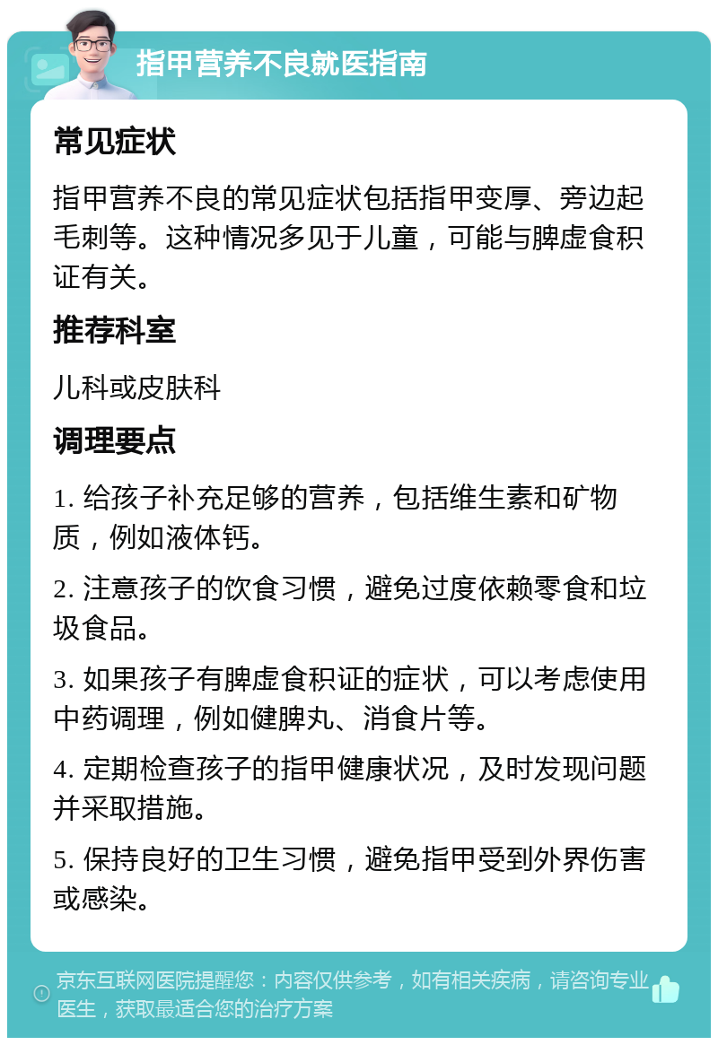 指甲营养不良就医指南 常见症状 指甲营养不良的常见症状包括指甲变厚、旁边起毛刺等。这种情况多见于儿童，可能与脾虚食积证有关。 推荐科室 儿科或皮肤科 调理要点 1. 给孩子补充足够的营养，包括维生素和矿物质，例如液体钙。 2. 注意孩子的饮食习惯，避免过度依赖零食和垃圾食品。 3. 如果孩子有脾虚食积证的症状，可以考虑使用中药调理，例如健脾丸、消食片等。 4. 定期检查孩子的指甲健康状况，及时发现问题并采取措施。 5. 保持良好的卫生习惯，避免指甲受到外界伤害或感染。