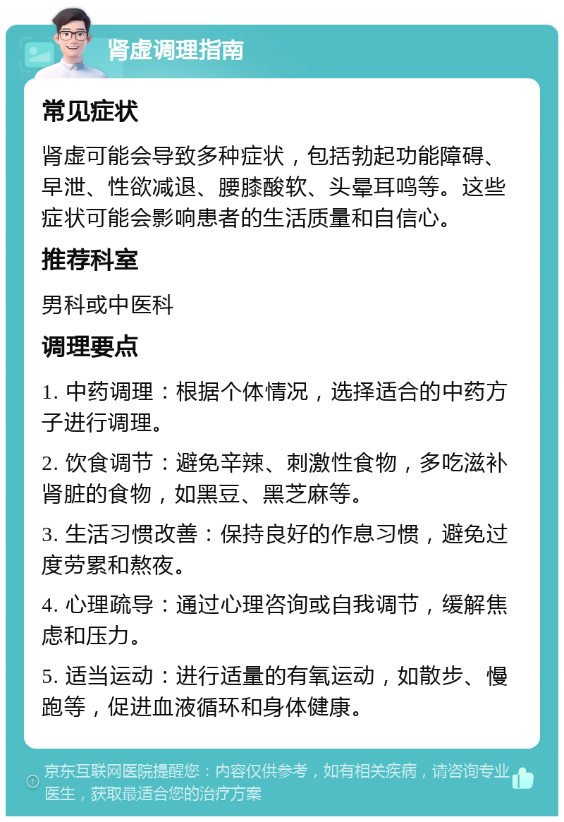 肾虚调理指南 常见症状 肾虚可能会导致多种症状，包括勃起功能障碍、早泄、性欲减退、腰膝酸软、头晕耳鸣等。这些症状可能会影响患者的生活质量和自信心。 推荐科室 男科或中医科 调理要点 1. 中药调理：根据个体情况，选择适合的中药方子进行调理。 2. 饮食调节：避免辛辣、刺激性食物，多吃滋补肾脏的食物，如黑豆、黑芝麻等。 3. 生活习惯改善：保持良好的作息习惯，避免过度劳累和熬夜。 4. 心理疏导：通过心理咨询或自我调节，缓解焦虑和压力。 5. 适当运动：进行适量的有氧运动，如散步、慢跑等，促进血液循环和身体健康。