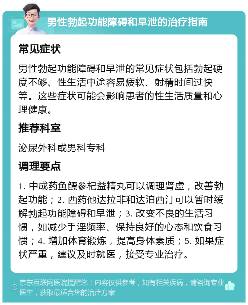 男性勃起功能障碍和早泄的治疗指南 常见症状 男性勃起功能障碍和早泄的常见症状包括勃起硬度不够、性生活中途容易疲软、射精时间过快等。这些症状可能会影响患者的性生活质量和心理健康。 推荐科室 泌尿外科或男科专科 调理要点 1. 中成药鱼鳔参杞益精丸可以调理肾虚，改善勃起功能；2. 西药他达拉非和达泊西汀可以暂时缓解勃起功能障碍和早泄；3. 改变不良的生活习惯，如减少手淫频率、保持良好的心态和饮食习惯；4. 增加体育锻炼，提高身体素质；5. 如果症状严重，建议及时就医，接受专业治疗。