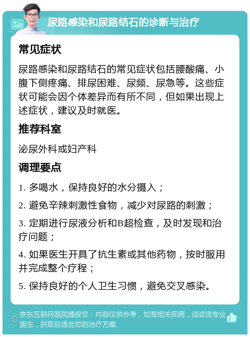 尿路感染和尿路结石的诊断与治疗 常见症状 尿路感染和尿路结石的常见症状包括腰酸痛、小腹下侧疼痛、排尿困难、尿频、尿急等。这些症状可能会因个体差异而有所不同，但如果出现上述症状，建议及时就医。 推荐科室 泌尿外科或妇产科 调理要点 1. 多喝水，保持良好的水分摄入； 2. 避免辛辣刺激性食物，减少对尿路的刺激； 3. 定期进行尿液分析和B超检查，及时发现和治疗问题； 4. 如果医生开具了抗生素或其他药物，按时服用并完成整个疗程； 5. 保持良好的个人卫生习惯，避免交叉感染。