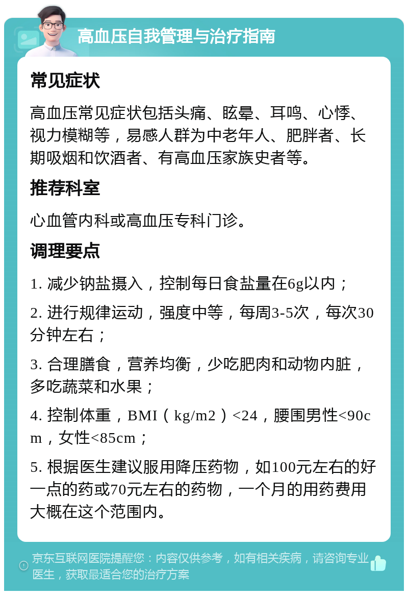 高血压自我管理与治疗指南 常见症状 高血压常见症状包括头痛、眩晕、耳鸣、心悸、视力模糊等，易感人群为中老年人、肥胖者、长期吸烟和饮酒者、有高血压家族史者等。 推荐科室 心血管内科或高血压专科门诊。 调理要点 1. 减少钠盐摄入，控制每日食盐量在6g以内； 2. 进行规律运动，强度中等，每周3-5次，每次30分钟左右； 3. 合理膳食，营养均衡，少吃肥肉和动物内脏，多吃蔬菜和水果； 4. 控制体重，BMI（kg/m2）<24，腰围男性<90cm，女性<85cm； 5. 根据医生建议服用降压药物，如100元左右的好一点的药或70元左右的药物，一个月的用药费用大概在这个范围内。