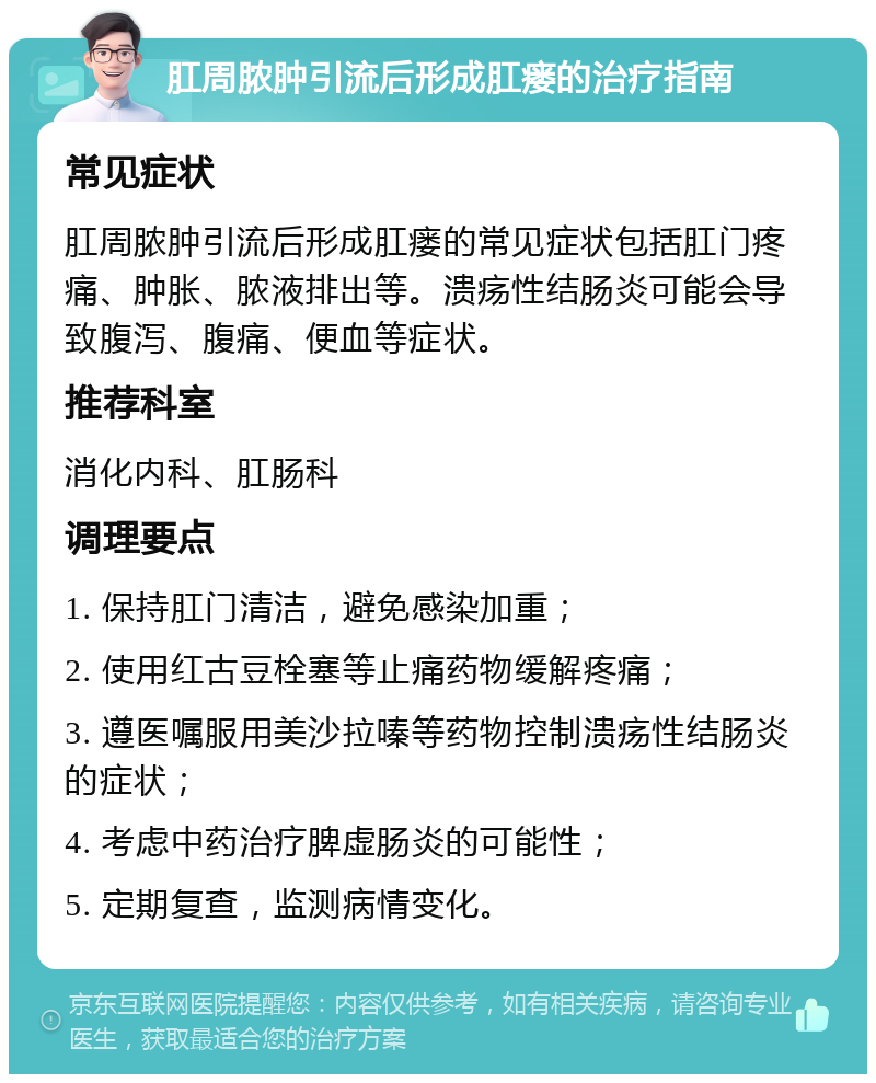 肛周脓肿引流后形成肛瘘的治疗指南 常见症状 肛周脓肿引流后形成肛瘘的常见症状包括肛门疼痛、肿胀、脓液排出等。溃疡性结肠炎可能会导致腹泻、腹痛、便血等症状。 推荐科室 消化内科、肛肠科 调理要点 1. 保持肛门清洁，避免感染加重； 2. 使用红古豆栓塞等止痛药物缓解疼痛； 3. 遵医嘱服用美沙拉嗪等药物控制溃疡性结肠炎的症状； 4. 考虑中药治疗脾虚肠炎的可能性； 5. 定期复查，监测病情变化。