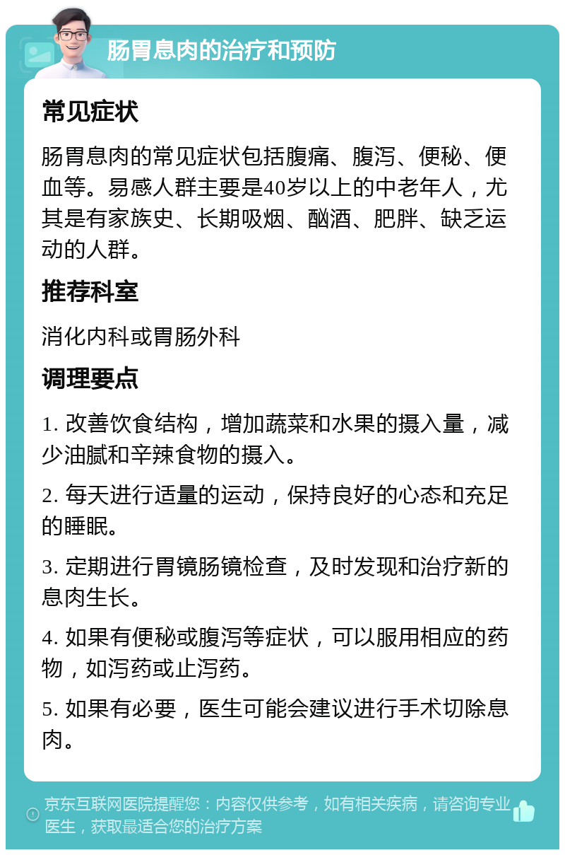 肠胃息肉的治疗和预防 常见症状 肠胃息肉的常见症状包括腹痛、腹泻、便秘、便血等。易感人群主要是40岁以上的中老年人，尤其是有家族史、长期吸烟、酗酒、肥胖、缺乏运动的人群。 推荐科室 消化内科或胃肠外科 调理要点 1. 改善饮食结构，增加蔬菜和水果的摄入量，减少油腻和辛辣食物的摄入。 2. 每天进行适量的运动，保持良好的心态和充足的睡眠。 3. 定期进行胃镜肠镜检查，及时发现和治疗新的息肉生长。 4. 如果有便秘或腹泻等症状，可以服用相应的药物，如泻药或止泻药。 5. 如果有必要，医生可能会建议进行手术切除息肉。