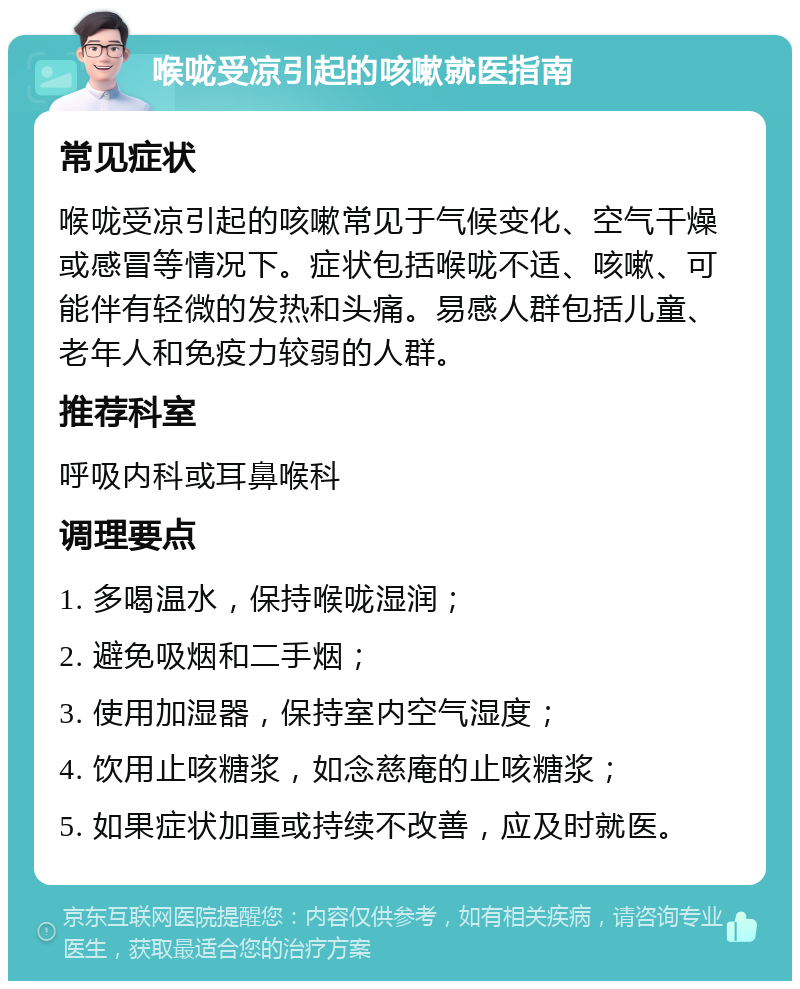 喉咙受凉引起的咳嗽就医指南 常见症状 喉咙受凉引起的咳嗽常见于气候变化、空气干燥或感冒等情况下。症状包括喉咙不适、咳嗽、可能伴有轻微的发热和头痛。易感人群包括儿童、老年人和免疫力较弱的人群。 推荐科室 呼吸内科或耳鼻喉科 调理要点 1. 多喝温水，保持喉咙湿润； 2. 避免吸烟和二手烟； 3. 使用加湿器，保持室内空气湿度； 4. 饮用止咳糖浆，如念慈庵的止咳糖浆； 5. 如果症状加重或持续不改善，应及时就医。