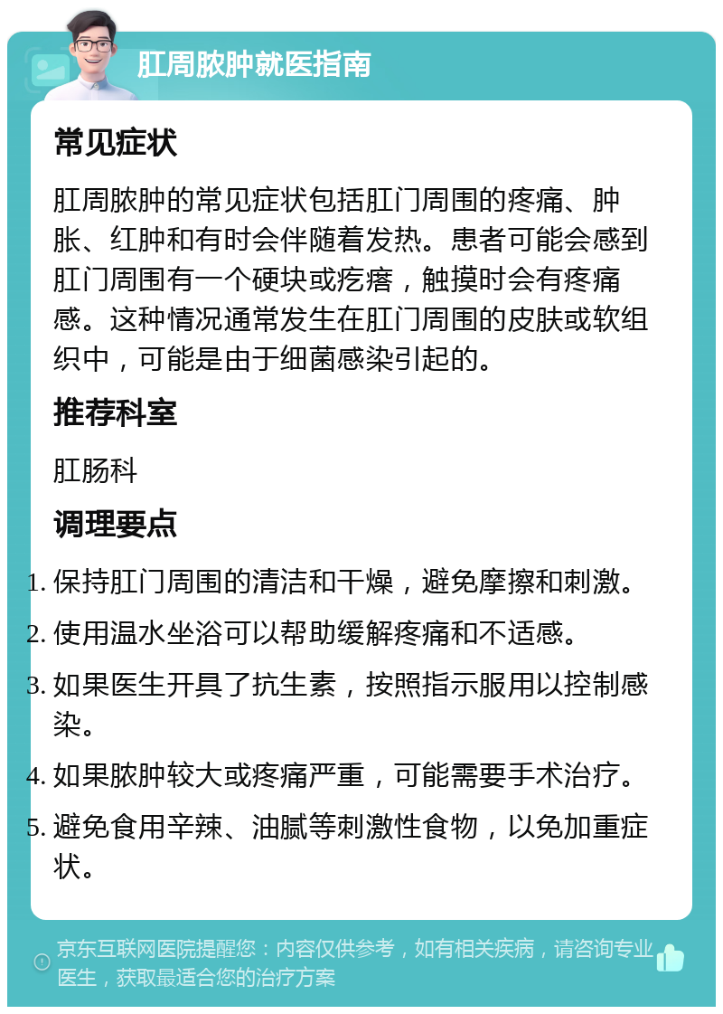 肛周脓肿就医指南 常见症状 肛周脓肿的常见症状包括肛门周围的疼痛、肿胀、红肿和有时会伴随着发热。患者可能会感到肛门周围有一个硬块或疙瘩，触摸时会有疼痛感。这种情况通常发生在肛门周围的皮肤或软组织中，可能是由于细菌感染引起的。 推荐科室 肛肠科 调理要点 保持肛门周围的清洁和干燥，避免摩擦和刺激。 使用温水坐浴可以帮助缓解疼痛和不适感。 如果医生开具了抗生素，按照指示服用以控制感染。 如果脓肿较大或疼痛严重，可能需要手术治疗。 避免食用辛辣、油腻等刺激性食物，以免加重症状。