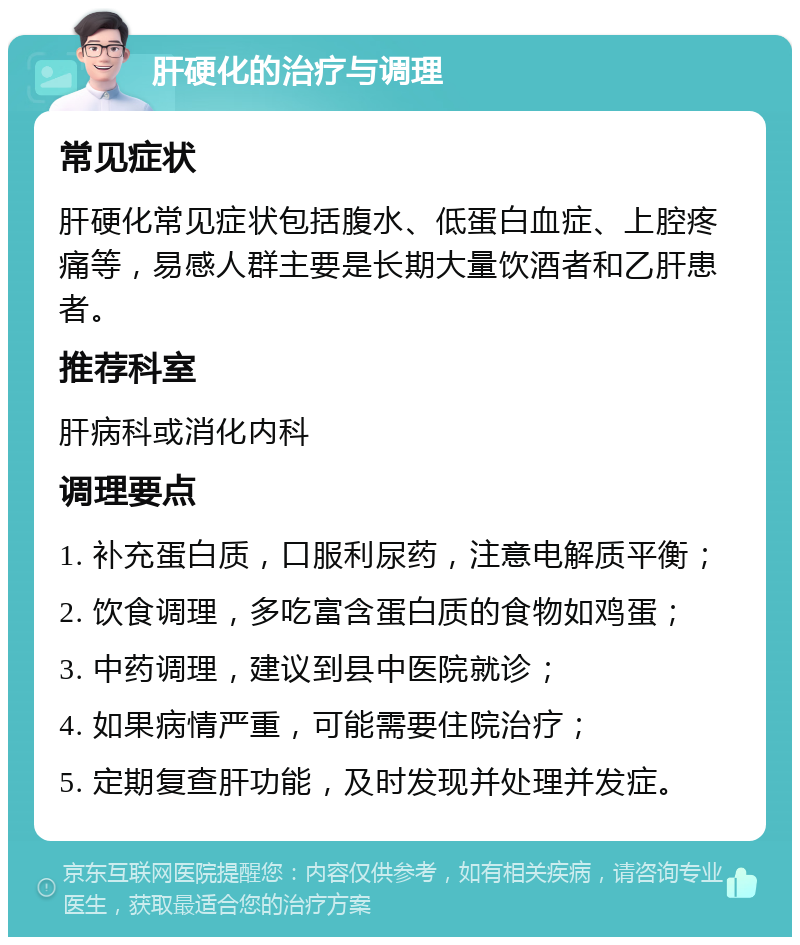 肝硬化的治疗与调理 常见症状 肝硬化常见症状包括腹水、低蛋白血症、上腔疼痛等，易感人群主要是长期大量饮酒者和乙肝患者。 推荐科室 肝病科或消化内科 调理要点 1. 补充蛋白质，口服利尿药，注意电解质平衡； 2. 饮食调理，多吃富含蛋白质的食物如鸡蛋； 3. 中药调理，建议到县中医院就诊； 4. 如果病情严重，可能需要住院治疗； 5. 定期复查肝功能，及时发现并处理并发症。