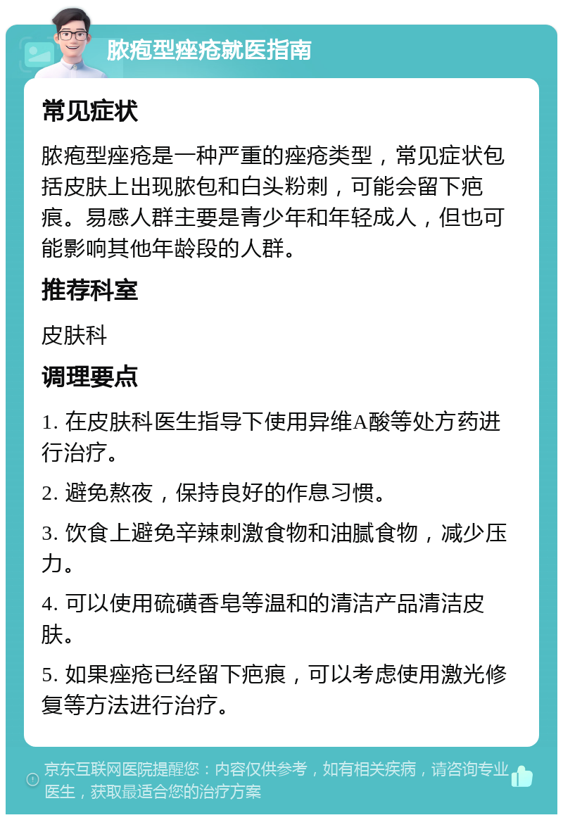 脓疱型痤疮就医指南 常见症状 脓疱型痤疮是一种严重的痤疮类型，常见症状包括皮肤上出现脓包和白头粉刺，可能会留下疤痕。易感人群主要是青少年和年轻成人，但也可能影响其他年龄段的人群。 推荐科室 皮肤科 调理要点 1. 在皮肤科医生指导下使用异维A酸等处方药进行治疗。 2. 避免熬夜，保持良好的作息习惯。 3. 饮食上避免辛辣刺激食物和油腻食物，减少压力。 4. 可以使用硫磺香皂等温和的清洁产品清洁皮肤。 5. 如果痤疮已经留下疤痕，可以考虑使用激光修复等方法进行治疗。